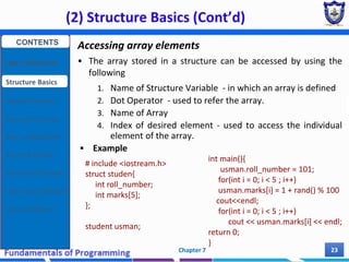 (2) Structure Basics (Cont’d)
Chapter 7 23
Accessing array elements
 The array stored in a structure can be accessed by using the
following
1. Name of Structure Variable - in which an array is defined
2. Dot Operator - used to refer the array.
3. Name of Array
4. Index of desired element - used to access the individual
element of the array.
 Example
# include <iostream.h>
struct studen{
int roll_number;
int marks[5];
};
student usman;
int main(){
usman.roll_number = 101;
for(int i = 0; i < 5 ; i++)
usman.marks[i] = 1 + rand() % 100
cout<<endl;
for(int i = 0; i < 5 ; i++)
cout << usman.marks[i] << endl;
return 0;
}
CONTENTS
User Defined DT
Structure Basics
Nested Structures
Array of Structures
Struct manipulation
Structure Pointer
Structure & Function
Other User Defined DT
Class and Objects
 