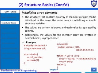 (2) Structure Basics (Cont’d)
Chapter 7 24
Initializing array elements
 The structure that contains an array as member variable can be
initialized in the same the same way as initializing a simple
structure variable.
 The values are written in braces and each value is separated by
comma.
 additionally, the values for the member array are written in
nested braces, in proper order.
 Example
# include <iostream.h>
Using namespace std;
struct studen{
int roll_number;
int marks[5];
};
int main() {
student usman = {101,
{60,75,85,52,53}};
for(int i = 0; i < 5 ; i++) {
cout << "Marks: " << usman.marks[i]
cout<< endl;}
return 0;
}
CONTENTS
User Defined DT
Structure Basics
Nested Structures
Array of Structures
Struct manipulation
Structure Pointer
Structure & Function
Other User Defined DT
Class and Objects
 
