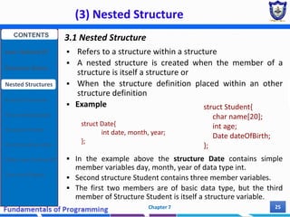 (3) Nested Structure
Chapter 7 25
3.1 Nested Structure
 Refers to a structure within a structure
 A nested structure is created when the member of a
structure is itself a structure or
 When the structure definition placed within an other
structure definition
 Example
 In the example above the structure Date contains simple
member variables day, month, year of data type int.
 Second structure Student contains three member variables.
 The first two members are of basic data type, but the third
member of Structure Student is itself a structure variable.
struct Date{
int date, month, year;
};
struct Student{
char name[20];
int age;
Date dateOfBirth;
};
CONTENTS
User Defined DT
Structure Basics
Nested Structures
Array of Structures
Struct manipulation
Structure Pointer
Structure & Function
Other User Defined DT
Class and Objects
 