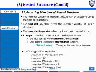 (3) Nested Structure (Cont’d)
Chapter 7 26
3.2 Accessing Members of Nested Structure
 The member variable of nested structure can be accessed using
multiple dot operators.
 The first dot operator refers the member variable of outer
structure
 The second dot operator refers the inner structure and so on.
 Example: consider the declaration on the previous Slide
 We have defined Nested Structure Date & Student
 Let’s declare a variable of Student struct as follow
Student sweg; // sweg further contains a structure
 Let’s assign values statically…
sweg.name = "Abebe Solomon";
sweg.age = 25;
sweg.dateOfBirth.day = 23;
sweg.dateOfBirth.month = 3;
sweg.dateOfBirth.year = 1940;
CONTENTS
User Defined DT
Structure Basics
Nested Structures
Array of Structures
Struct manipulation
Structure Pointer
Structure & Function
Other User Defined DT
Class and Objects
 