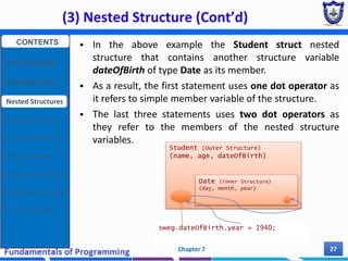 (3) Nested Structure (Cont’d)
Chapter 7 27
 In the above example the Student struct nested
structure that contains another structure variable
dateOfBirth of type Date as its member.
 As a result, the first statement uses one dot operator as
it refers to simple member variable of the structure.
 The last three statements uses two dot operators as
they refer to the members of the nested structure
variables.
Student (Outer Structure)
(name, age, dateOfBirth)
Date (inner Structure)
(day, month, year)
sweg.dateOfBirth.year = 1940;
CONTENTS
User Defined DT
Structure Basics
Nested Structures
Array of Structures
Struct manipulation
Structure Pointer
Structure & Function
Other User Defined DT
Class and Objects
 