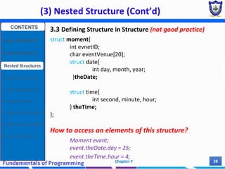 (3) Nested Structure (Cont’d)
Chapter 7 28
3.3 Defining Structure in Structure (not good practice)
struct moment{
int evnetID;
char eventVenue[20];
struct date{
int day, month, year;
}theDate;
struct time{
int second, minute, hour;
} theTime;
};
How to access an elements of this structure?
Moment event;
event.theDate.day = 25;
event.theTime.hour = 4;
CONTENTS
User Defined DT
Structure Basics
Nested Structures
Array of Structures
Struct manipulation
Structure Pointer
Structure & Function
Other User Defined DT
Class and Objects
 