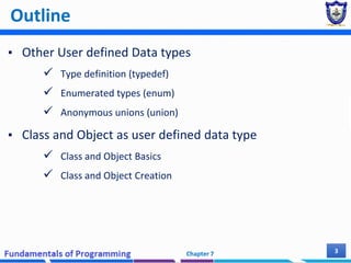 Outline
▪ Other User defined Data types
 Type definition (typedef)
 Enumerated types (enum)
 Anonymous unions (union)
▪ Class and Object as user defined data type
 Class and Object Basics
 Class and Object Creation
Chapter 7 3
 