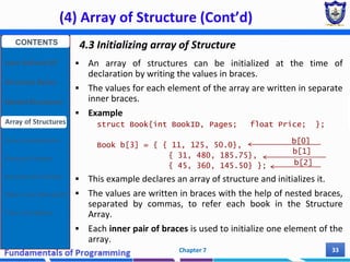 (4) Array of Structure (Cont’d)
Chapter 7 33
4.3 Initializing array of Structure
 An array of structures can be initialized at the time of
declaration by writing the values in braces.
 The values for each element of the array are written in separate
inner braces.
 Example
struct Book{int BookID, Pages; float Price; };
Book b[3] = { { 11, 125, 50.0},
{ 31, 480, 185.75},
{ 45, 360, 145.50} };
 This example declares an array of structure and initializes it.
 The values are written in braces with the help of nested braces,
separated by commas, to refer each book in the Structure
Array.
 Each inner pair of braces is used to initialize one element of the
array.
b[0]
b[1]
b[2]
CONTENTS
User Defined DT
Structure Basics
Nested Structures
Array of Structures
Struct manipulation
Structure Pointer
Structure & Function
Other User Defined DT
Class and Objects
 
