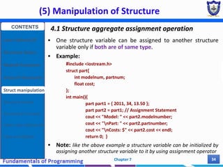 (5) Manipulation of Structure
Chapter 7 34
4.1 Structure aggregate assignment operation
 One structure variable can be assigned to another structure
variable only if both are of same type.
 Example:
#include <iostream.h>
struct part{
int modelnum, partnum;
float cost;
};
int main(){
part part1 = { 2011, 34, 13.50 };
part part2 = part1; // Assignment Statement
cout << "Model: " << part2.modelnumber;
cout << "nPart: " << part2.partnumber;
cout << "nCosts: $" << part2.cost << endl;
return 0; }
 Note: like the above example a structure variable can be initialized by
assigning another structure variable to it by using assignment operator
CONTENTS
User Defined DT
Structure Basics
Nested Structures
Array of Structures
Struct manipulation
Structure Pointer
Structure & Function
Other User Defined DT
Class and Objects
 