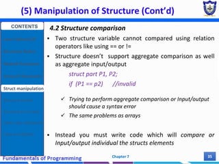 (5) Manipulation of Structure (Cont’d)
Chapter 7 35
4.2 Structure comparison
 Two structure variable cannot compared using relation
operators like using == or !=
 Structure doesn’t support aggregate comparison as well
as aggregate input/output
struct part P1, P2;
if (P1 == p2) //invalid
 Trying to perform aggregate comparison or Input/output
should cause a syntax error
 The same problems as arrays
 Instead you must write code which will compare or
Input/output individual the structs elements
CONTENTS
User Defined DT
Structure Basics
Nested Structures
Array of Structures
Struct manipulation
Structure Pointer
Structure & Function
Other User Defined DT
Class and Objects
 