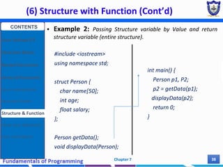 (6) Structure with Function (Cont’d)
Chapter 7 38
 Example 2: Passing Structure variable by Value and return
structure variable (entire structure).
#include <iostream>
using namespace std;
struct Person {
char name[50];
int age;
float salary;
};
Person getData();
void displayData(Person);
int main() {
Person p1, P2;
p2 = getData(p1);
displayData(p2);
return 0;
}
CONTENTS
User Defined DT
Structure Basics
Nested Structures
Array of Structures
Struct manipulation
Structure Pointer
Structure & Function
Other User Defined DT
Class and Objects
 