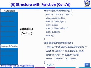 (6) Structure with Function (Cont’d)
Chapter 7 39
Example 2
(Cont.… )
Person getData(Person p) {
cout << "Enter Full name: ";
cin.get(p.name, 50);
cout << "Enter age: ";
cin >> p.age;
cout << "Enter salary: ";
cin >> p.salary;
return p;
}
void displayData(Person p) {
cout << "nDisplaying Information.n" ;
cout << "Name: " << p.name << endl;
cout <<"Age: " << p.age << endl;
cout << "Salary: " << p.salary;
}
CONTENTS
User Defined DT
Structure Basics
Nested Structures
Array of Structures
Struct manipulation
Structure Pointer
Structure & Function
Other User Defined DT
Class and Objects
 