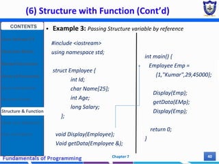 (6) Structure with Function (Cont’d)
Chapter 7 40
 Example 3: Passing Structure variable by reference
#include <iostream>
using namespace std;
struct Employee {
int Id;
char Name[25];
int Age;
long Salary;
};
void Display(Employee);
Void getData(Employee &);
int main() {
Employee Emp =
{1,"Kumar",29,45000};
Display(Emp);
getData(EMp);
Display(Emp);
return 0;
}
CONTENTS
User Defined DT
Structure Basics
Nested Structures
Array of Structures
Struct manipulation
Structure Pointer
Structure & Function
Other User Defined DT
Class and Objects
 