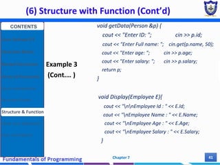 (6) Structure with Function (Cont’d)
Chapter 7 41
Example 3
(Cont.… )
void getData(Person &p) {
cout << "Enter ID: "; cin >> p.id;
cout << "Enter Full name: "; cin.get(p.name, 50);
cout << "Enter age: "; cin >> p.age;
cout << "Enter salary: "; cin >> p.salary;
return p;
}
void Display(Employee E){
cout << "nnEmployee Id : " << E.Id;
cout << "nEmployee Name : " << E.Name;
cout << "nEmployee Age : " << E.Age;
cout << "nEmployee Salary : " << E.Salary;
}
CONTENTS
User Defined DT
Structure Basics
Nested Structures
Array of Structures
Struct manipulation
Structure Pointer
Structure & Function
Other User Defined DT
Class and Objects
 