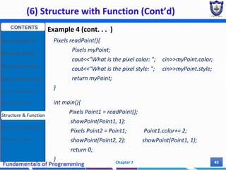 (6) Structure with Function (Cont’d)
Chapter 7 43
Example 4 (cont. . . )
Pixels readPoint(){
Pixels myPoint;
cout<<"What is the pixel color: "; cin>>myPoint.color;
cout<<"What is the pixel style: "; cin>>myPoint.style;
return myPoint;
}
int main(){
Pixels Point1 = readPoint();
showPoint(Point1, 1);
Pixels Point2 = Point1; Point1.color+= 2;
showPoint(Point2, 2); showPoint(Point1, 1);
return 0;
}
CONTENTS
User Defined DT
Structure Basics
Nested Structures
Array of Structures
Struct manipulation
Structure Pointer
Structure & Function
Other User Defined DT
Class and Objects
 