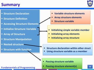 Summary
Chapter 7 44
 Structure Declaration
 Structure Definition
 Accessing Structure Elements
 Initialize Structure Variable
 Array of Structure
 Structure Manipulation
 Nested structure
 Structure with function
 Variable structure elements
 Array structure elements
 Structure variable
 Passing structure variable
 Passing structure element(s)
 Initializing simple variable member
 Initializing array elements
 Initializing array structure
 Structure declaration within other struct
 Using structure variable as a member
 