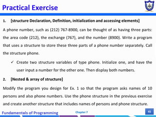 Practical Exercise
1. [structure Declaration, Definition, initialization and accessing elements]
A phone number, such as (212) 767-8900, can be thought of as having three parts:
the area code (212), the exchange (767), and the number (8900). Write a program
that uses a structure to store these three parts of a phone number separately. Call
the structure phone.
 Create two structure variables of type phone. Initialize one, and have the
user input a number for the other one. Then display both numbers.
2. [Nested & array of structure]
Modify the program you design for Ex. 1 so that the program asks names of 10
persons and also phone numbers. Use the phone structure in the previous exercise
and create another structure that includes names of persons and phone structure.
Chapter 7 45
 
