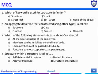 MCQ
1. Which of keyword is used for structure definition?
a) Structure c) Struct
b) Struct_def d) def_struct e) None of the above
2. An aggregate data type that constructed using other types, is called?
a) Structure c) Class
b) Function d) Pointer e) Elements
3. Which of the following statements is true about C++ structs?
a) All members must be of the same type.
b) Members can be initialized on one line of code.
c) Each member must be passed individually.
d) Functions cannot accept structs as parameters.
4. Structure within a structure is called......
a) Self-Referential Structure c) Nested Structure
b) Array of Structure d) Structure of Structure
Chapter 7 49
 