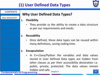 (1) User Defined Data Types
Chapter 7 5
Why User Defined Data Types?
1. Flexibility
• They provide us the ability to create a data structure
as per our requirements and needs.
2. Reusability
• Once defined, these data types can be reused within
many definitions, saving coding time.
3. Encapsulation
• In C++/Java/Python the variables and data values
stored in User Defined Data types are hidden from
other classes as per their accessibility declaration i.e.
public, private, protected. The data values remain
hidden and safe.
CONTENTS
User Defined DT
Structure Basics
Nested Structures
Array of Structures
Struct manipulation
Structure Pointer
Structure & Function
Other User Defined DT
Class and Objects
 