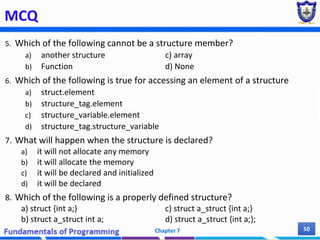 MCQ
5. Which of the following cannot be a structure member?
a) another structure c) array
b) Function d) None
6. Which of the following is true for accessing an element of a structure
a) struct.element
b) structure_tag.element
c) structure_variable.element
d) structure_tag.structure_variable
7. What will happen when the structure is declared?
a) it will not allocate any memory
b) it will allocate the memory
c) it will be declared and initialized
d) it will be declared
8. Which of the following is a properly defined structure?
a) struct {int a;} c) struct a_struct {int a;}
b) struct a_struct int a; d) struct a_struct {int a;};
Chapter 7 50
 