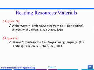 Reading Resources/Materials
Chapter 10:
✔ Walter Savitch; Problem Solving With C++ [10th edition],
University of California, San Diego, 2018
Chapter 8:
✔ Bjarne Stroustrup;The C++ Programming Language [4th
Edition], Pearson Education, Inc , 2013
52
Chapter 7
 