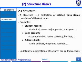 (2) Structure Basics
Chapter 7 6
2.1 Structure
 A Structure is a collection of related data items,
possibly of different types.
 Examples:
 Student record:
student id, name, major, gender, start year, …
 Bank account:
account number, name, currency, balance, …
 Address book:
name, address, telephone number, …
 In database applications, structures are called records.
CONTENTS
User Defined DT
Structure Basics
Nested Structures
Array of Structures
Struct manipulation
Structure Pointer
Structure & Function
Other User Defined DT
Class and Objects
 