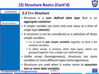(2) Structure Basics (Cont’d)
Chapter 7 7
2.2 C++ Structure
 Structure is a user defined data type that is an
aggregate container
 A simple variable can store only one value at a time of
single type (atomic)
 A structure is can be considered as a collection of those
simple variables.
 i.e. It used to join simple variables together to form a bit
complex variables.
 In other words, it contains other data types, which are
grouped together into a single user-defined type.
 Unlike arrays (homogeneous), structures can store
variables of many different types (heterogeneous)
 Structures are used when it makes sense to associate
two or more data variables.
CONTENTS
User Defined DT
Structure Basics
Nested Structures
Array of Structures
Struct manipulation
Structure Pointer
Structure & Function
Other User Defined DT
Class and Objects
 