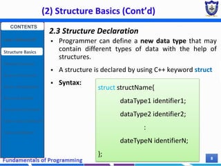 (2) Structure Basics (Cont’d)
Chapter 7 8
2.3 Structure Declaration
 Programmer can define a new data type that may
contain different types of data with the help of
structures.
 A structure is declared by using C++ keyword struct
 Syntax:
struct structName{
dataType1 identifier1;
dataType2 identifier2;
:
dateTypeN identifierN;
};
CONTENTS
User Defined DT
Structure Basics
Nested Structures
Array of Structures
Struct manipulation
Structure Pointer
Structure & Function
Other User Defined DT
Class and Objects
 