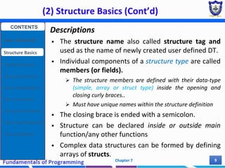 (2) Structure Basics (Cont’d)
Chapter 7 9
Descriptions
 The structure name also called structure tag and
used as the name of newly created user defined DT.
 Individual components of a structure type are called
members (or fields).
 The structure members are defined with their data-type
(simple, array or struct type) inside the opening and
closing curly braces..
 Must have unique names within the structure definition
 The closing brace is ended with a semicolon.
 Structure can be declared inside or outside main
function/any other functions
 Complex data structures can be formed by defining
arrays of structs.
CONTENTS
User Defined DT
Structure Basics
Nested Structures
Array of Structures
Struct manipulation
Structure Pointer
Structure & Function
Other User Defined DT
Class and Objects
 
