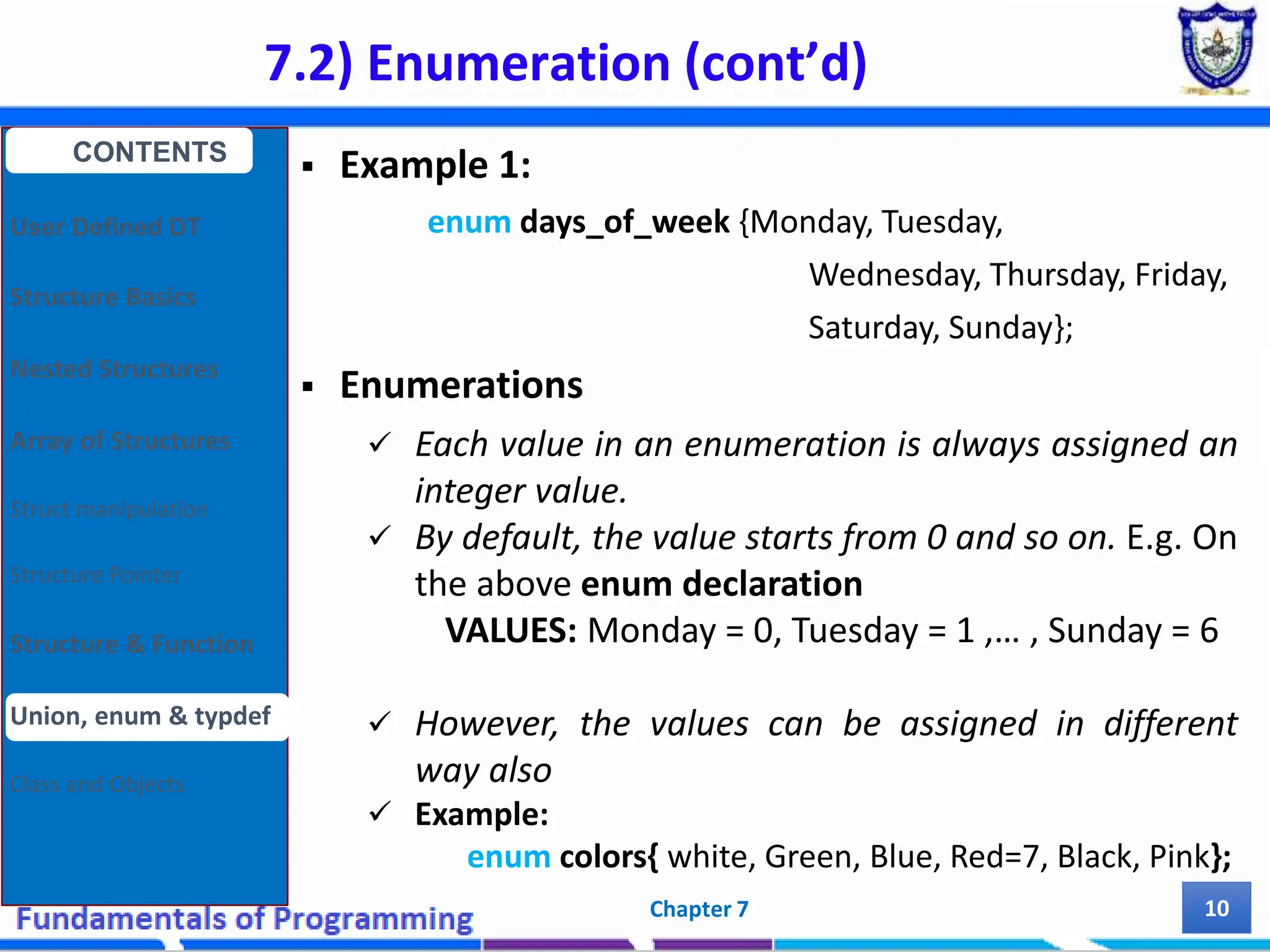 7.2) Enumeration (cont’d) Chapter 7 10  Example 1: enum days_of_week {Monday, Tuesday, Wednesday, Thursday, Friday, Saturday, Sunday};  Enumerations  Each value in an enumeration is always assigned an integer value.  By default, the value starts from 0 and so on. E.g. On the above enum declaration VALUES: Monday = 0, Tuesday = 1 ,… , Sunday = 6  However, the values can be assigned in different way also  Example: enum colors{ white, Green, Blue, Red=7, Black, Pink}; CONTENTS User Defined DT Structure Basics Nested Structures Array of Structures Struct manipulation Structure Pointer Structure & Function Union, enum & typdef Class and Objects 