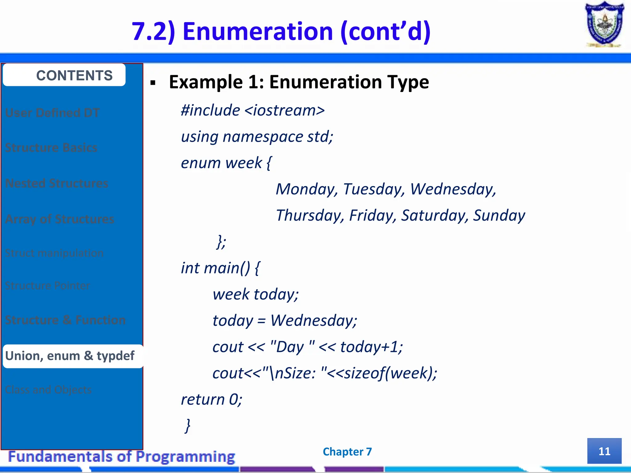 7.2) Enumeration (cont’d) Chapter 7 11  Example 1: Enumeration Type #include <iostream> using namespace std; enum week { Monday, Tuesday, Wednesday, Thursday, Friday, Saturday, Sunday }; int main() { week today; today = Wednesday; cout << "Day " << today+1; cout<<"nSize: "<<sizeof(week); return 0; } CONTENTS User Defined DT Structure Basics Nested Structures Array of Structures Struct manipulation Structure Pointer Structure & Function Union, enum & typdef Class and Objects 