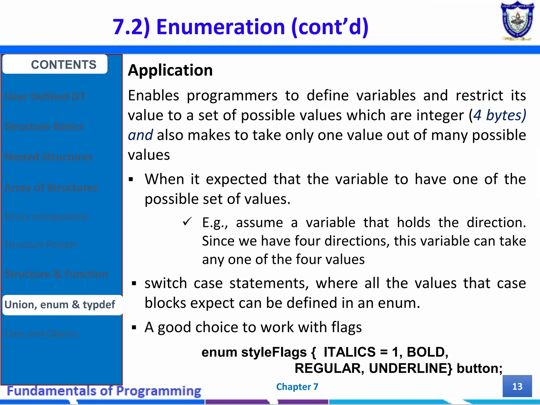 7.2) Enumeration (cont’d) Chapter 7 13 Application Enables programmers to define variables and restrict its value to a set of possible values which are integer (4 bytes) and also makes to take only one value out of many possible values  When it expected that the variable to have one of the possible set of values.  E.g., assume a variable that holds the direction. Since we have four directions, this variable can take any one of the four values  switch case statements, where all the values that case blocks expect can be defined in an enum.  A good choice to work with flags CONTENTS User Defined DT Structure Basics Nested Structures Array of Structures Struct manipulation Structure Pointer Structure & Function Union, enum & typdef Class and Objects enum styleFlags { ITALICS = 1, BOLD, REGULAR, UNDERLINE} button; 
