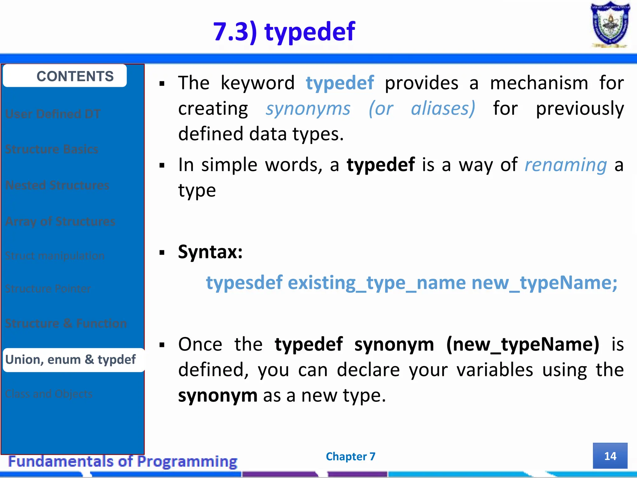 7.3) typedef Chapter 7 14  The keyword typedef provides a mechanism for creating synonyms (or aliases) for previously defined data types.  In simple words, a typedef is a way of renaming a type  Syntax: typesdef existing_type_name new_typeName;  Once the typedef synonym (new_typeName) is defined, you can declare your variables using the synonym as a new type. CONTENTS User Defined DT Structure Basics Nested Structures Array of Structures Struct manipulation Structure Pointer Structure & Function Union, enum & typdef Class and Objects 
