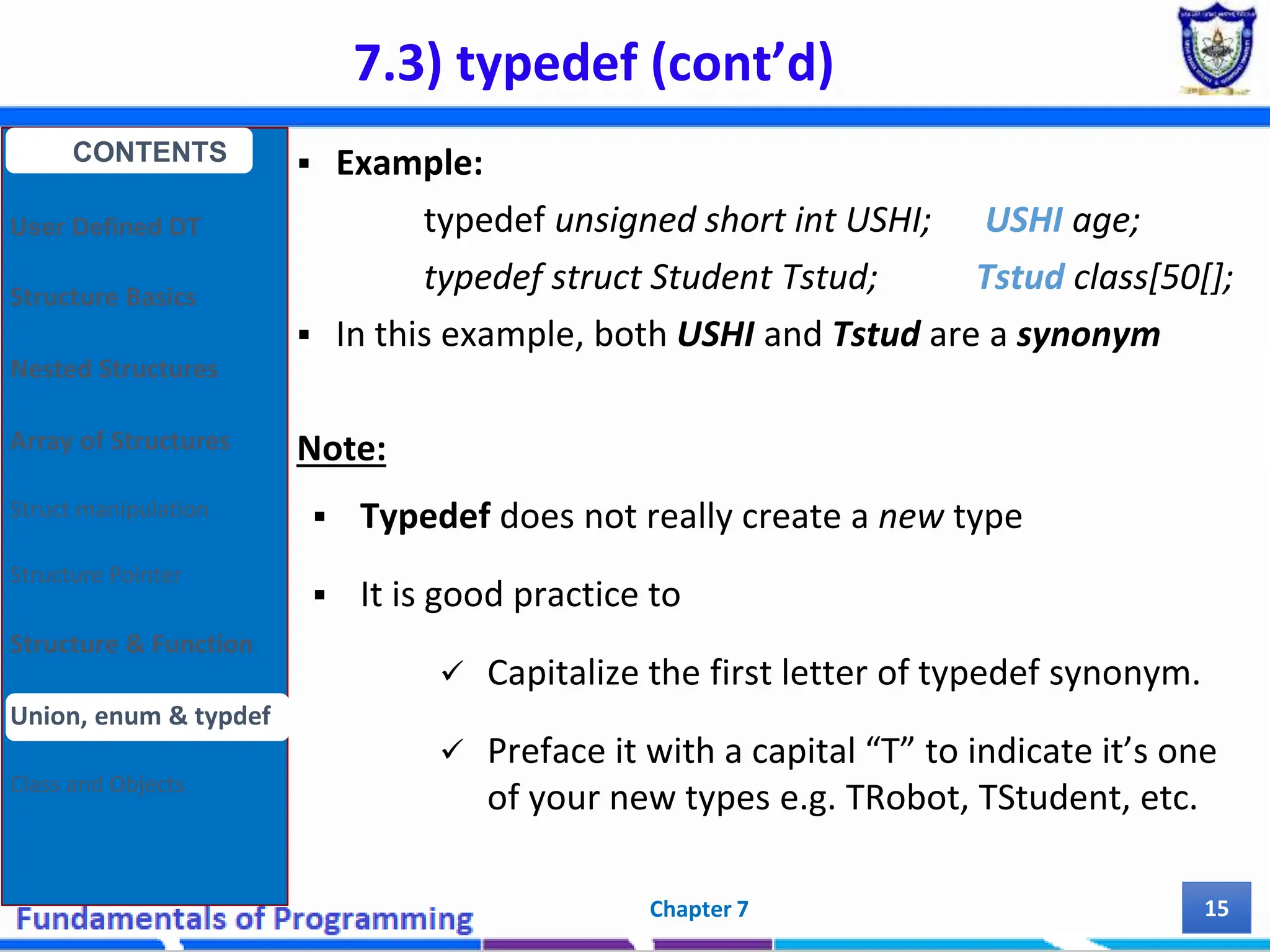 7.3) typedef (cont’d) Chapter 7 15  Example: typedef unsigned short int USHI; USHI age; typedef struct Student Tstud; Tstud class[50[];  In this example, both USHI and Tstud are a synonym Note:  Typedef does not really create a new type  It is good practice to  Capitalize the first letter of typedef synonym.  Preface it with a capital “T” to indicate it’s one of your new types e.g. TRobot, TStudent, etc. CONTENTS User Defined DT Structure Basics Nested Structures Array of Structures Struct manipulation Structure Pointer Structure & Function Union, enum & typdef Class and Objects 