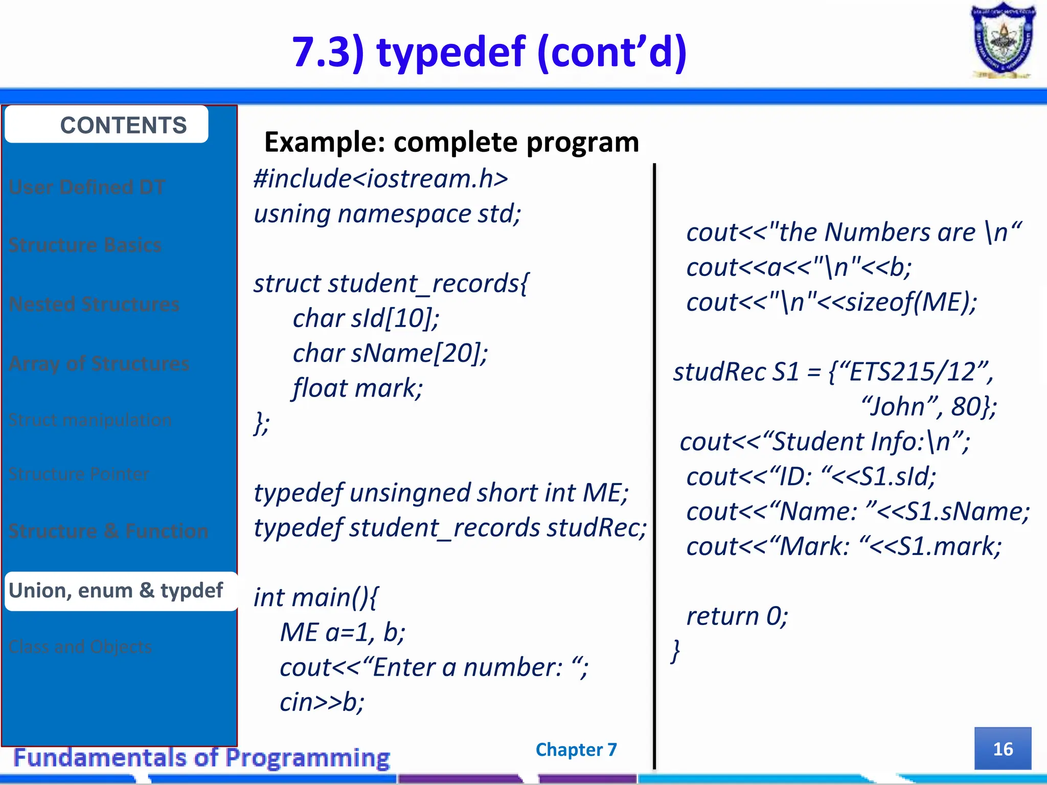 7.3) typedef (cont’d) Chapter 7 16 Example: complete program #include<iostream.h> usning namespace std; struct student_records{ char sId[10]; char sName[20]; float mark; }; typedef unsingned short int ME; typedef student_records studRec; int main(){ ME a=1, b; cout<<“Enter a number: “; cin>>b; CONTENTS User Defined DT Structure Basics Nested Structures Array of Structures Struct manipulation Structure Pointer Structure & Function Union, enum & typdef Class and Objects cout<<"the Numbers are n“ cout<<a<<"n"<<b; cout<<"n"<<sizeof(ME); studRec S1 = {“ETS215/12”, “John”, 80}; cout<<“Student Info:n”; cout<<“ID: “<<S1.sId; cout<<“Name: ”<<S1.sName; cout<<“Mark: “<<S1.mark; return 0; } 