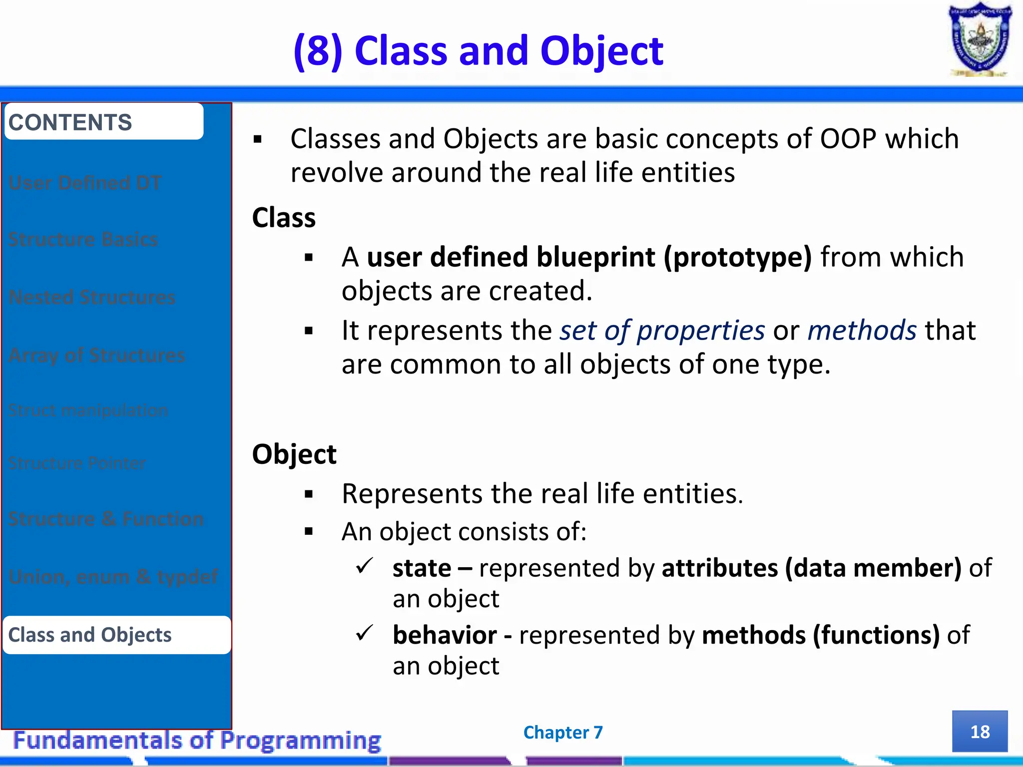 (8) Class and Object Chapter 7 18  Classes and Objects are basic concepts of OOP which revolve around the real life entities Class  A user defined blueprint (prototype) from which objects are created.  It represents the set of properties or methods that are common to all objects of one type. Object  Represents the real life entities.  An object consists of:  state – represented by attributes (data member) of an object  behavior - represented by methods (functions) of an object CONTENTS User Defined DT Structure Basics Nested Structures Array of Structures Struct manipulation Structure Pointer Structure & Function Union, enum & typdef Class and Objects 