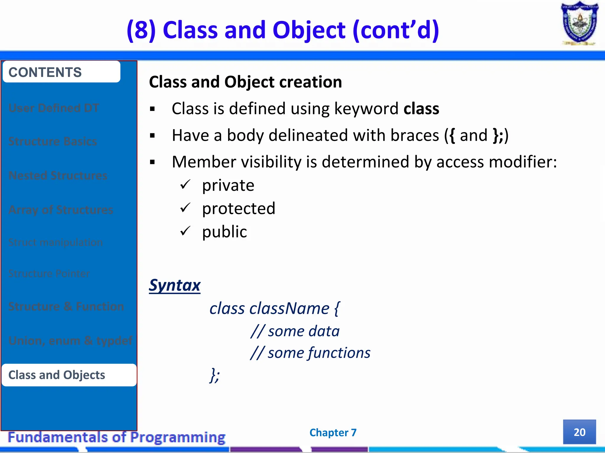 (8) Class and Object (cont’d) Chapter 7 20 Class and Object creation  Class is defined using keyword class  Have a body delineated with braces ({ and };)  Member visibility is determined by access modifier:  private  protected  public Syntax class className { // some data // some functions }; CONTENTS User Defined DT Structure Basics Nested Structures Array of Structures Struct manipulation Structure Pointer Structure & Function Union, enum & typdef Class and Objects 