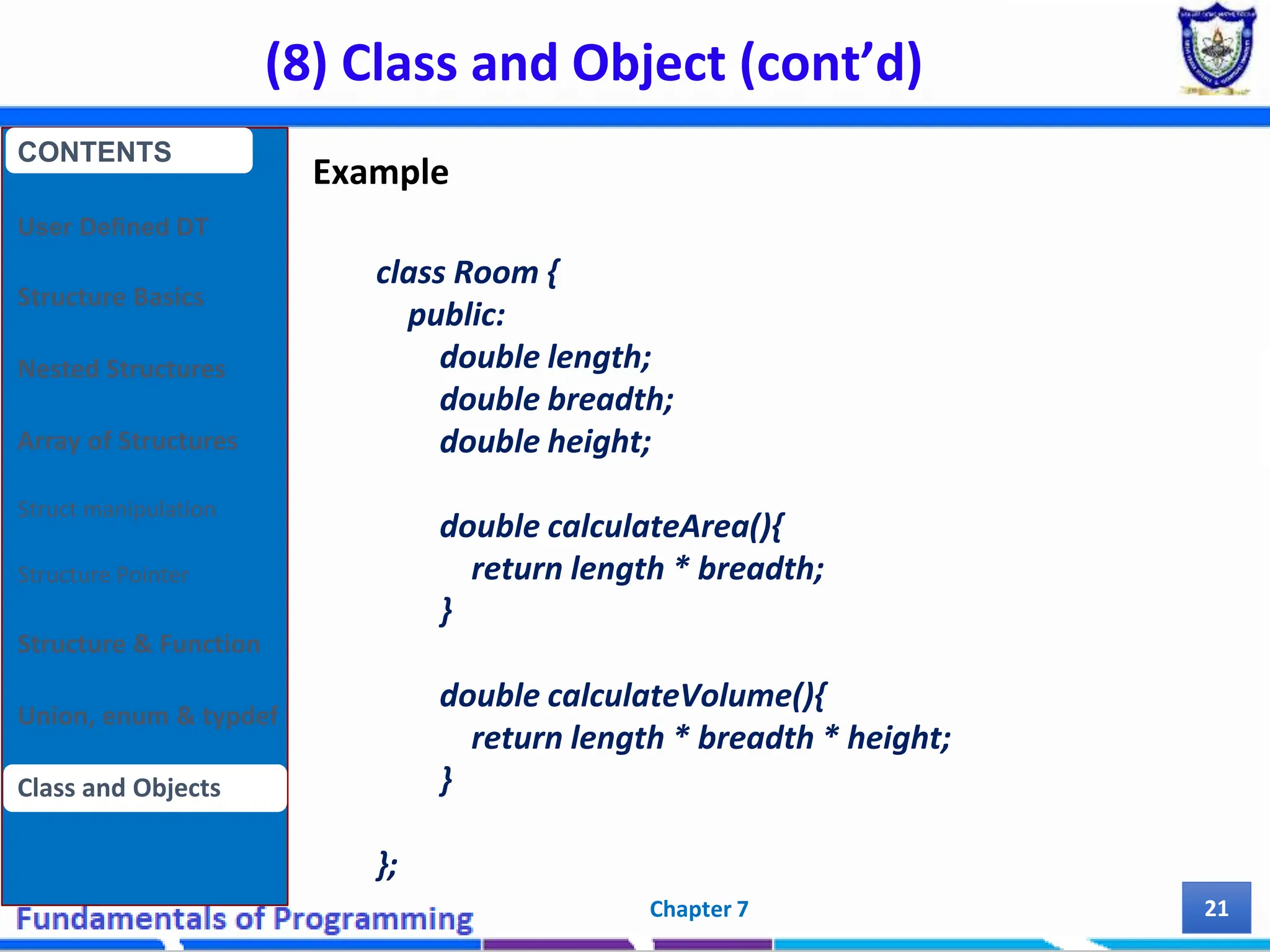 (8) Class and Object (cont’d) Chapter 7 21 Example class Room { public: double length; double breadth; double height; double calculateArea(){ return length * breadth; } double calculateVolume(){ return length * breadth * height; } }; CONTENTS User Defined DT Structure Basics Nested Structures Array of Structures Struct manipulation Structure Pointer Structure & Function Union, enum & typdef Class and Objects 