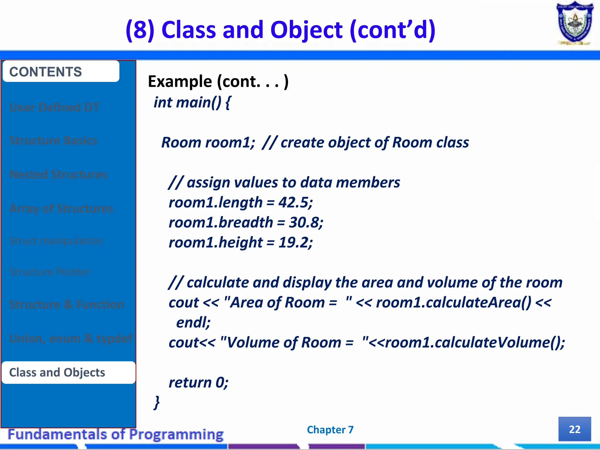 (8) Class and Object (cont’d) Chapter 7 22 Example (cont. . . ) int main() { Room room1; // create object of Room class // assign values to data members room1.length = 42.5; room1.breadth = 30.8; room1.height = 19.2; // calculate and display the area and volume of the room cout << "Area of Room = " << room1.calculateArea() << endl; cout<< "Volume of Room = "<<room1.calculateVolume(); return 0; } CONTENTS User Defined DT Structure Basics Nested Structures Array of Structures Struct manipulation Structure Pointer Structure & Function Union, enum & typdef Class and Objects 