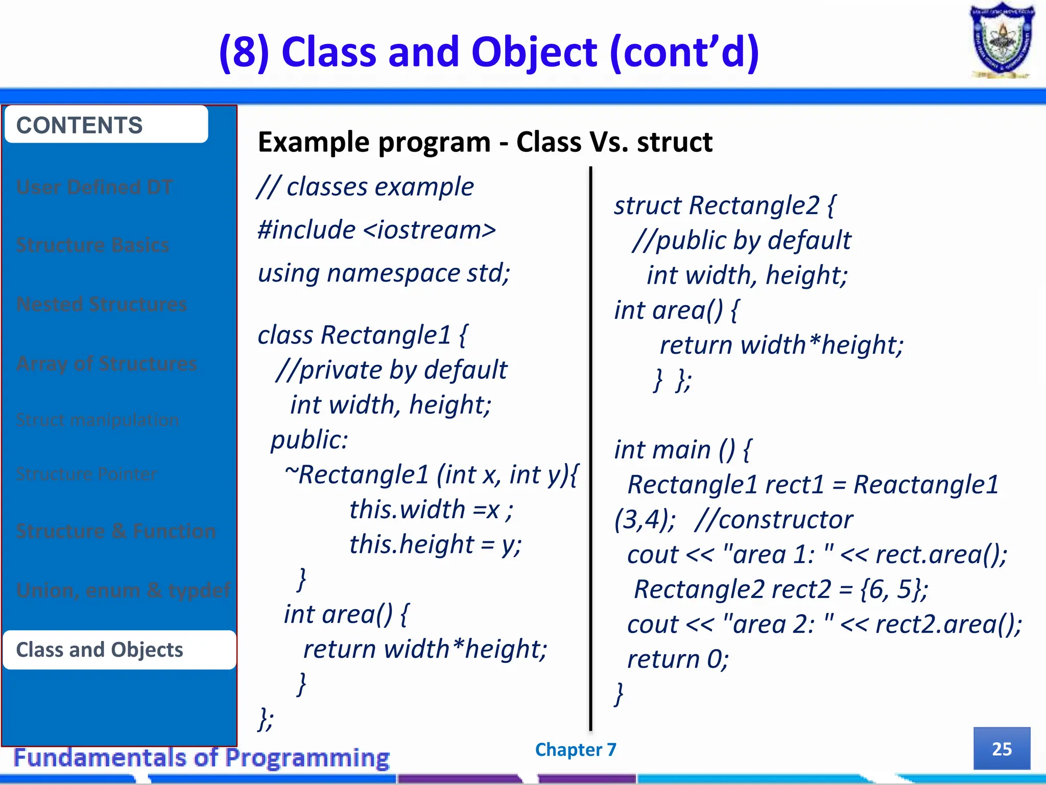 (8) Class and Object (cont’d) Chapter 7 25 Example program - Class Vs. struct // classes example #include <iostream> using namespace std; class Rectangle1 { //private by default int width, height; public: ~Rectangle1 (int x, int y){ this.width =x ; this.height = y; } int area() { return width*height; } }; CONTENTS User Defined DT Structure Basics Nested Structures Array of Structures Struct manipulation Structure Pointer Structure & Function Union, enum & typdef Class and Objects struct Rectangle2 { //public by default int width, height; int area() { return width*height; } }; int main () { Rectangle1 rect1 = Reactangle1 (3,4); //constructor cout << "area 1: " << rect.area(); Rectangle2 rect2 = {6, 5}; cout << "area 2: " << rect2.area(); return 0; } 