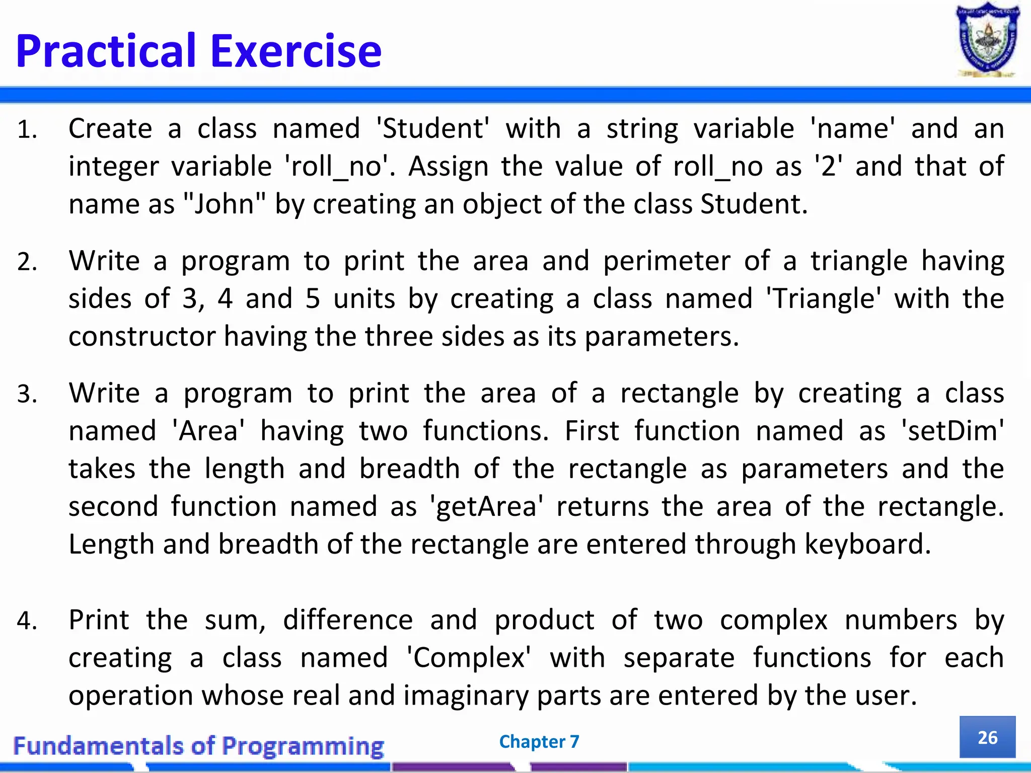 Practical Exercise 1. Create a class named 'Student' with a string variable 'name' and an integer variable 'roll_no'. Assign the value of roll_no as '2' and that of name as "John" by creating an object of the class Student. 2. Write a program to print the area and perimeter of a triangle having sides of 3, 4 and 5 units by creating a class named 'Triangle' with the constructor having the three sides as its parameters. 3. Write a program to print the area of a rectangle by creating a class named 'Area' having two functions. First function named as 'setDim' takes the length and breadth of the rectangle as parameters and the second function named as 'getArea' returns the area of the rectangle. Length and breadth of the rectangle are entered through keyboard. 4. Print the sum, difference and product of two complex numbers by creating a class named 'Complex' with separate functions for each operation whose real and imaginary parts are entered by the user. Chapter 7 26 