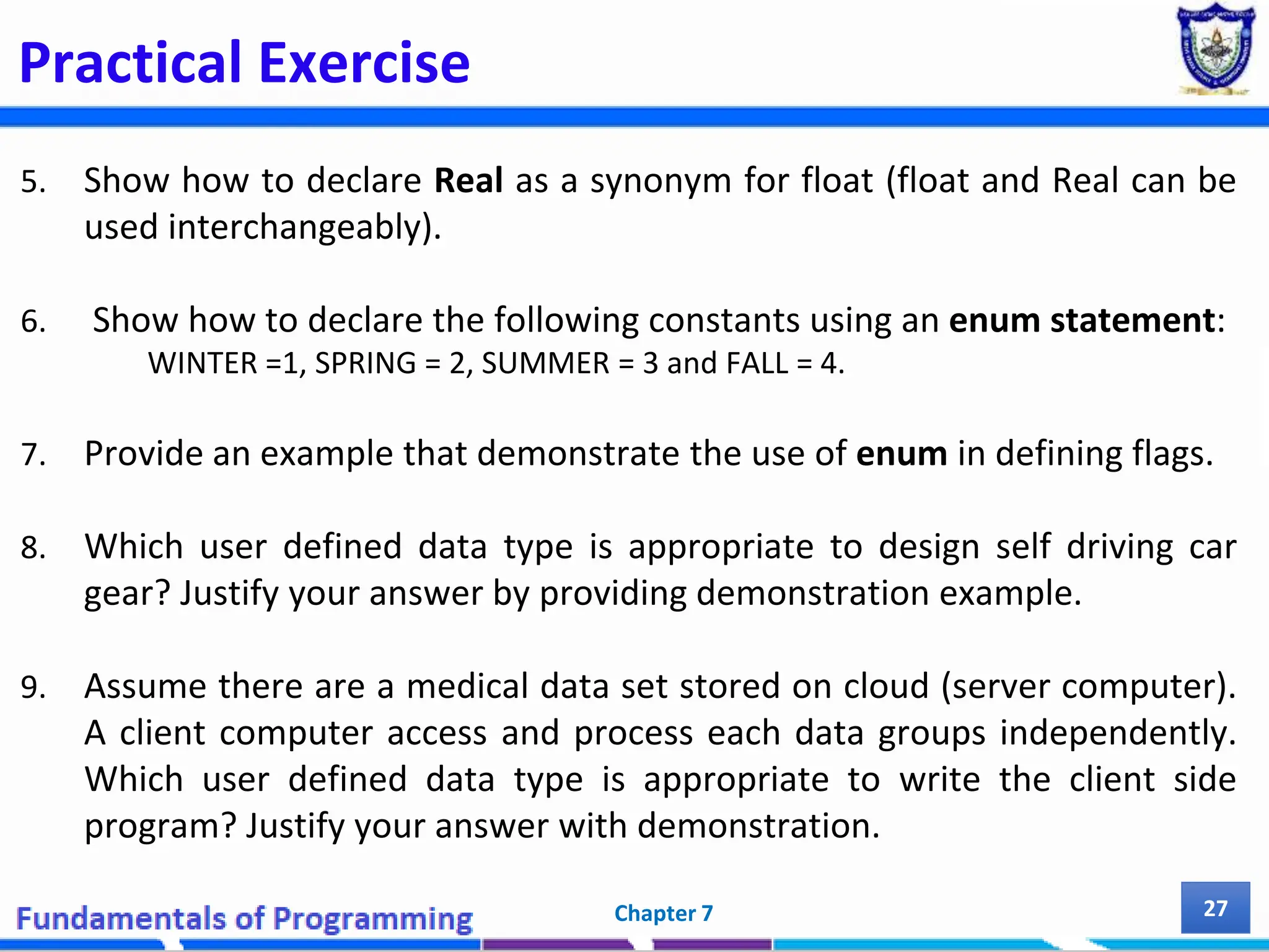 Practical Exercise 5. Show how to declare Real as a synonym for float (float and Real can be used interchangeably). 6. Show how to declare the following constants using an enum statement: WINTER =1, SPRING = 2, SUMMER = 3 and FALL = 4. 7. Provide an example that demonstrate the use of enum in defining flags. 8. Which user defined data type is appropriate to design self driving car gear? Justify your answer by providing demonstration example. 9. Assume there are a medical data set stored on cloud (server computer). A client computer access and process each data groups independently. Which user defined data type is appropriate to write the client side program? Justify your answer with demonstration. Chapter 7 27 