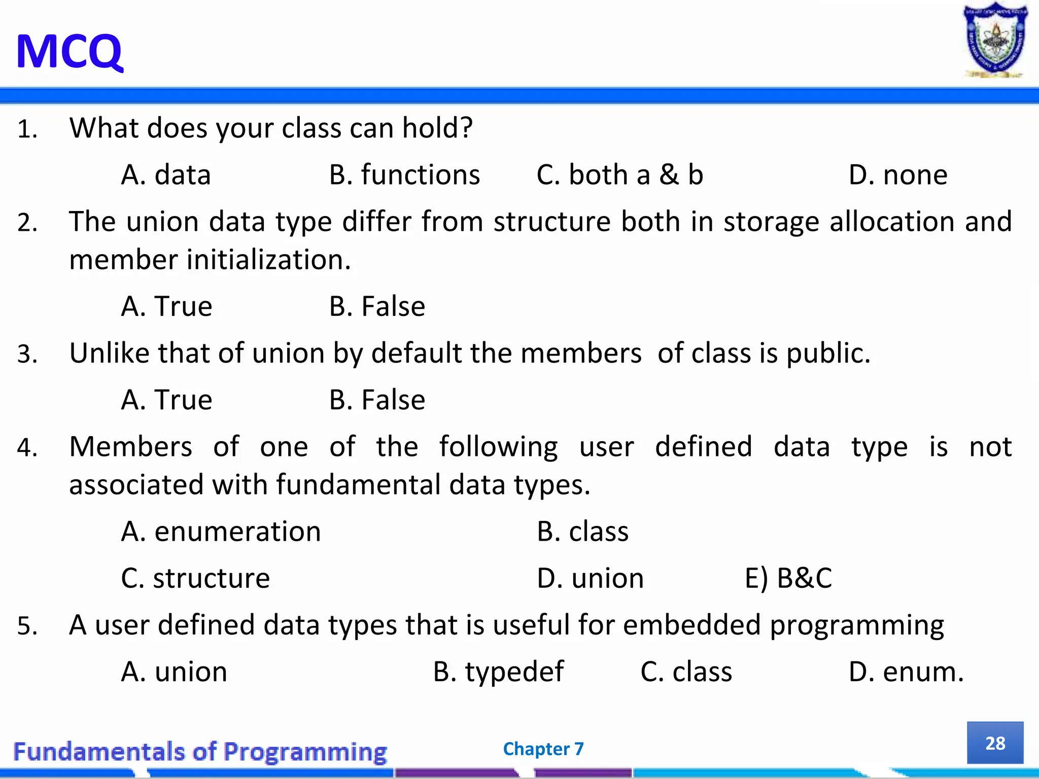 MCQ 1. What does your class can hold? A. data B. functions C. both a & b D. none 2. The union data type differ from structure both in storage allocation and member initialization. A. True B. False 3. Unlike that of union by default the members of class is public. A. True B. False 4. Members of one of the following user defined data type is not associated with fundamental data types. A. enumeration B. class C. structure D. union E) B&C 5. A user defined data types that is useful for embedded programming A. union B. typedef C. class D. enum. Chapter 7 28 