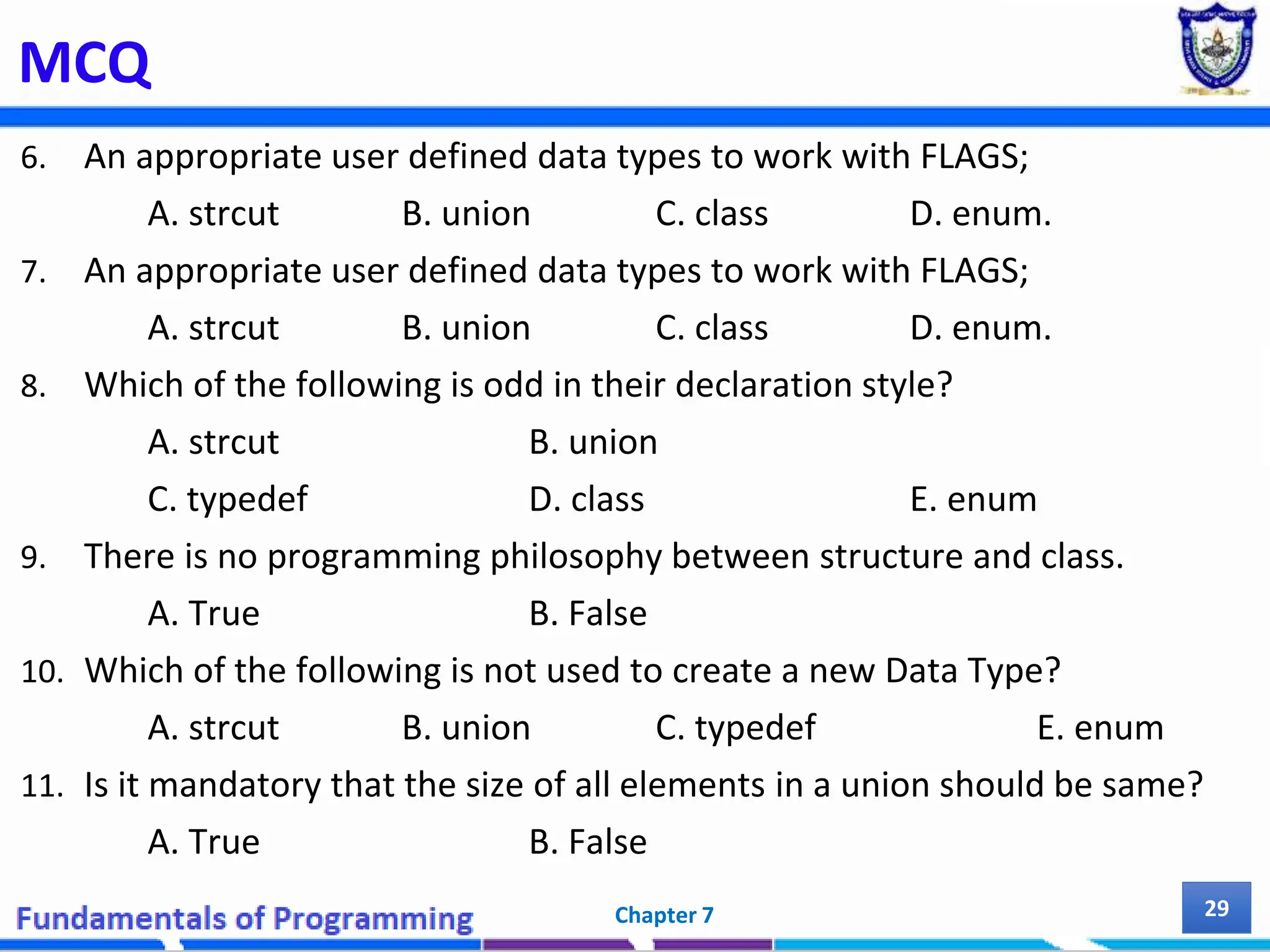MCQ 6. An appropriate user defined data types to work with FLAGS; A. strcut B. union C. class D. enum. 7. An appropriate user defined data types to work with FLAGS; A. strcut B. union C. class D. enum. 8. Which of the following is odd in their declaration style? A. strcut B. union C. typedef D. class E. enum 9. There is no programming philosophy between structure and class. A. True B. False 10. Which of the following is not used to create a new Data Type? A. strcut B. union C. typedef E. enum 11. Is it mandatory that the size of all elements in a union should be same? A. True B. False Chapter 7 29 