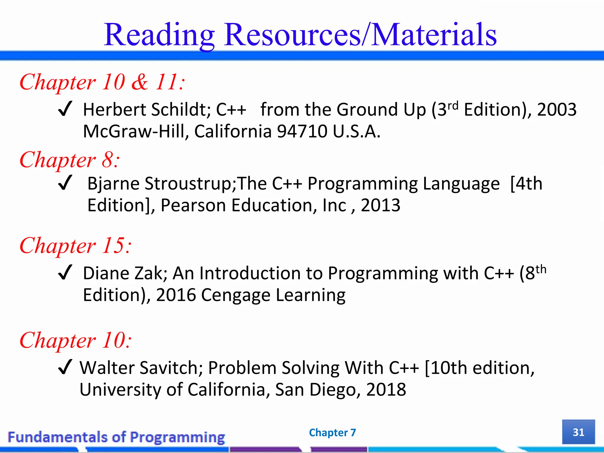 Reading Resources/Materials Chapter 10 & 11: ✔ Herbert Schildt; C++ from the Ground Up (3rd Edition), 2003 McGraw-Hill, California 94710 U.S.A. Chapter 8: ✔ Bjarne Stroustrup;The C++ Programming Language [4th Edition], Pearson Education, Inc , 2013 Chapter 15: ✔ Diane Zak; An Introduction to Programming with C++ (8th Edition), 2016 Cengage Learning Chapter 10: ✔ Walter Savitch; Problem Solving With C++ [10th edition, University of California, San Diego, 2018 31 Chapter 7 