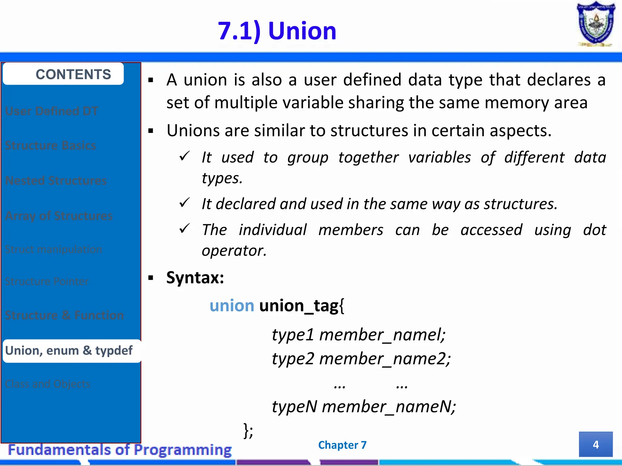 7.1) Union Chapter 7 4  A union is also a user defined data type that declares a set of multiple variable sharing the same memory area  Unions are similar to structures in certain aspects.  It used to group together variables of different data types.  It declared and used in the same way as structures.  The individual members can be accessed using dot operator.  Syntax: union union_tag{ type1 member_namel; type2 member_name2; … … typeN member_nameN; }; CONTENTS User Defined DT Structure Basics Nested Structures Array of Structures Struct manipulation Structure Pointer Structure & Function Union, enum & typdef Class and Objects 