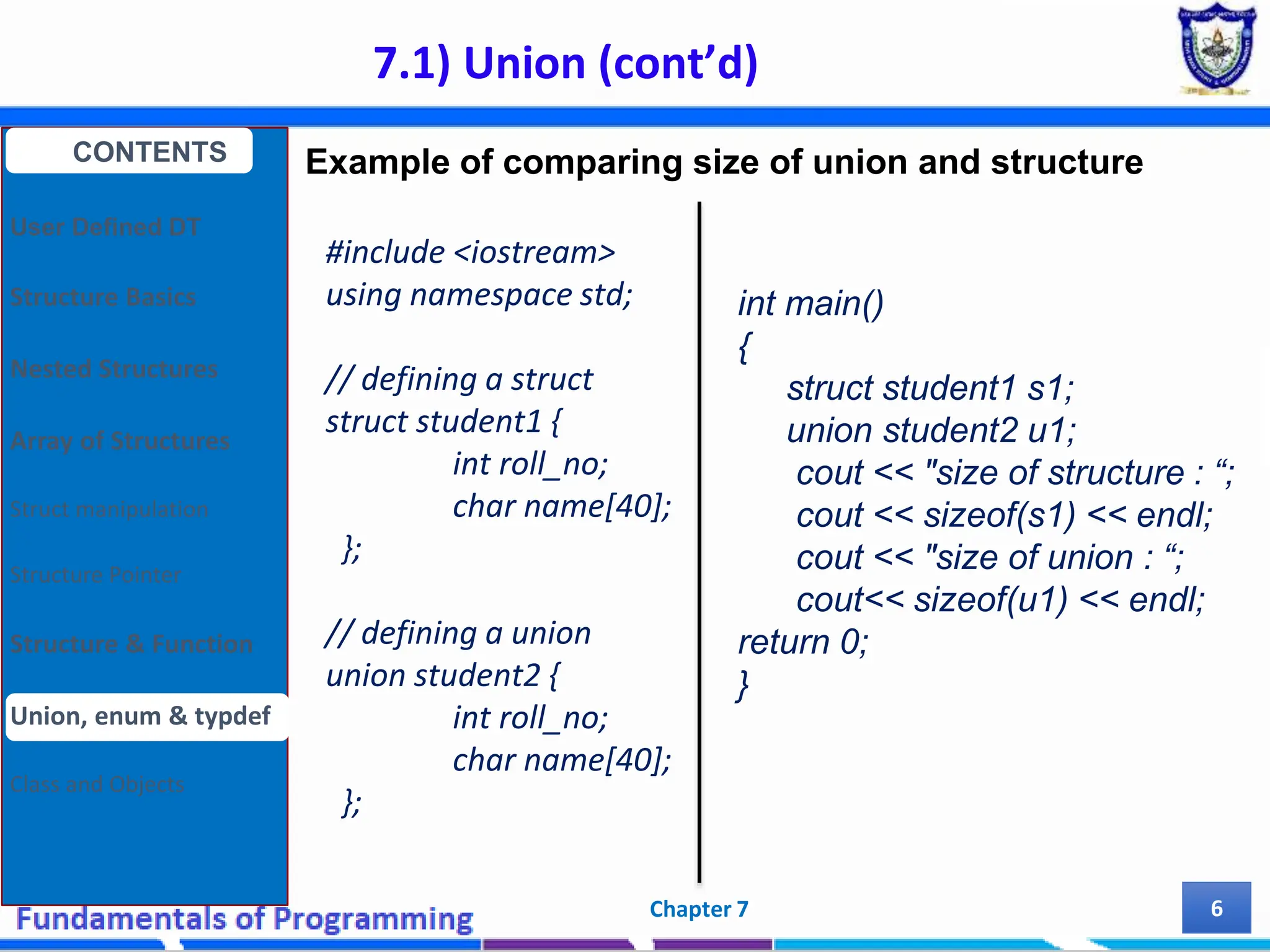 7.1) Union (cont’d) Chapter 7 6 #include <iostream> using namespace std; // defining a struct struct student1 { int roll_no; char name[40]; }; // defining a union union student2 { int roll_no; char name[40]; }; CONTENTS User Defined DT Structure Basics Nested Structures Array of Structures Struct manipulation Structure Pointer Structure & Function Union, enum & typdef Class and Objects int main() { struct student1 s1; union student2 u1; cout << "size of structure : “; cout << sizeof(s1) << endl; cout << "size of union : “; cout<< sizeof(u1) << endl; return 0; } Example of comparing size of union and structure 