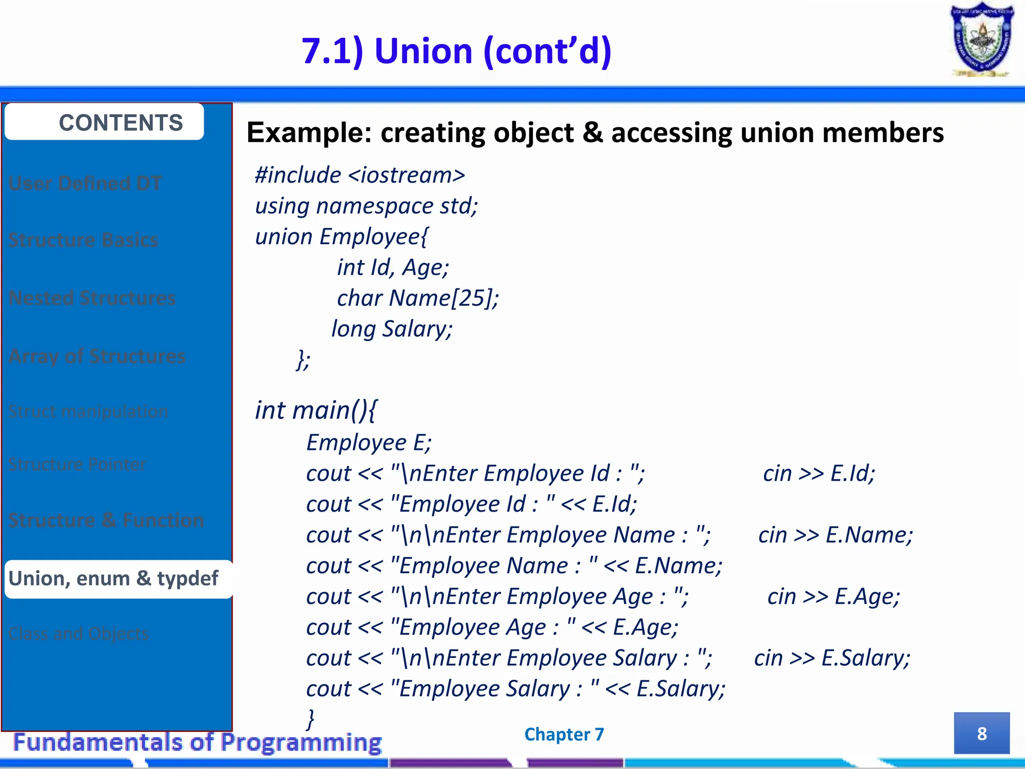7.1) Union (cont’d) Chapter 7 8 #include <iostream> using namespace std; union Employee{ int Id, Age; char Name[25]; long Salary; }; int main(){ Employee E; cout << "nEnter Employee Id : "; cin >> E.Id; cout << "Employee Id : " << E.Id; cout << "nnEnter Employee Name : "; cin >> E.Name; cout << "Employee Name : " << E.Name; cout << "nnEnter Employee Age : "; cin >> E.Age; cout << "Employee Age : " << E.Age; cout << "nnEnter Employee Salary : "; cin >> E.Salary; cout << "Employee Salary : " << E.Salary; } CONTENTS User Defined DT Structure Basics Nested Structures Array of Structures Struct manipulation Structure Pointer Structure & Function Union, enum & typdef Class and Objects Example: creating object & accessing union members 