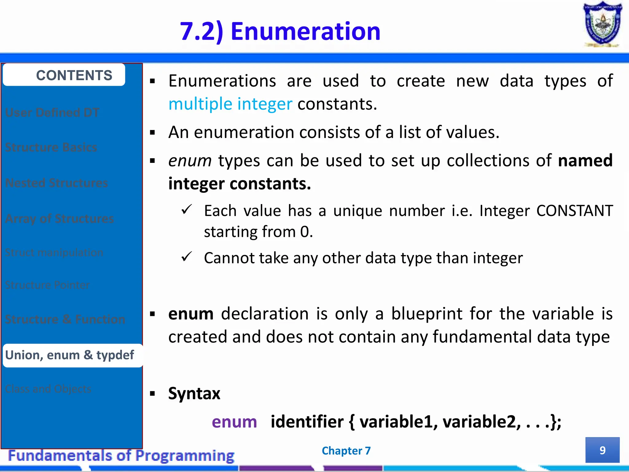 7.2) Enumeration Chapter 7 9  Enumerations are used to create new data types of multiple integer constants.  An enumeration consists of a list of values.  enum types can be used to set up collections of named integer constants.  Each value has a unique number i.e. Integer CONSTANT starting from 0.  Cannot take any other data type than integer  enum declaration is only a blueprint for the variable is created and does not contain any fundamental data type  Syntax enum identifier { variable1, variable2, . . .}; CONTENTS User Defined DT Structure Basics Nested Structures Array of Structures Struct manipulation Structure Pointer Structure & Function Union, enum & typdef Class and Objects 