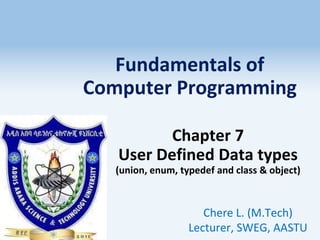 Fundamentals of
Computer Programming
Chapter 7
User Defined Data types
(union, enum, typedef and class & object)
Chere L. (M.Tech)
Lecturer, SWEG, AASTU
1
 