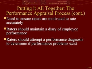 11-11-1616
Putting it All Together: ThePutting it All Together: The
Performance Appraisal Process (cont.)Performance Appraisal Process (cont.)
Need to ensure raters are motivated to rateNeed to ensure raters are motivated to rate
accuratelyaccurately
Raters should maintain a diary of employeeRaters should maintain a diary of employee
performanceperformance
Raters should attempt a performance diagnosisRaters should attempt a performance diagnosis
to determine if performance problems existto determine if performance problems exist
 