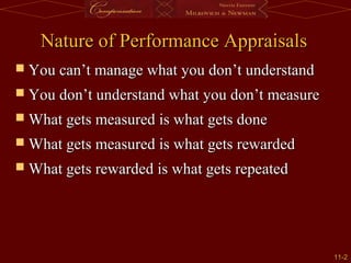 11-11-22
Nature of Performance AppraisalsNature of Performance Appraisals
 You can’t manage what you don’t understandYou can’t manage what you don’t understand
 You don’t understand what you don’t measureYou don’t understand what you don’t measure
 What gets measured is what gets doneWhat gets measured is what gets done
 What gets measured is what gets rewardedWhat gets measured is what gets rewarded
 What gets rewarded is what gets repeatedWhat gets rewarded is what gets repeated
 