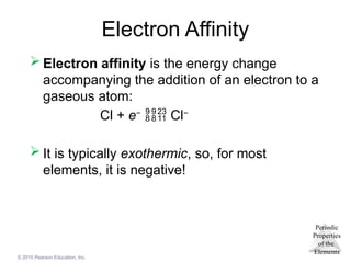 Periodic
Properties
of the
Elements
© 2015 Pearson Education, Inc.
Electron Affinity
 Electron affinity is the energy change
accompanying the addition of an electron to a
gaseous atom:
Cl + e−
 Cl−
 It is typically exothermic, so, for most
elements, it is negative!
 