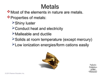 Periodic
Properties
of the
Elements
© 2015 Pearson Education, Inc.
Metals
Most of the elements in nature are metals.
Properties of metals:
Shiny luster
Conduct heat and electricity
Malleable and ductile
Solids at room temperature (except mercury)
Low ionization energies/form cations easily
 